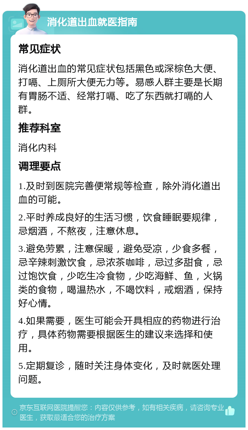 消化道出血就医指南 常见症状 消化道出血的常见症状包括黑色或深棕色大便、打嗝、上厕所大便无力等。易感人群主要是长期有胃肠不适、经常打嗝、吃了东西就打嗝的人群。 推荐科室 消化内科 调理要点 1.及时到医院完善便常规等检查，除外消化道出血的可能。 2.平时养成良好的生活习惯，饮食睡眠要规律，忌烟酒，不熬夜，注意休息。 3.避免劳累，注意保暖，避免受凉，少食多餐，忌辛辣刺激饮食，忌浓茶咖啡，忌过多甜食，忌过饱饮食，少吃生冷食物，少吃海鲜、鱼，火锅类的食物，喝温热水，不喝饮料，戒烟酒，保持好心情。 4.如果需要，医生可能会开具相应的药物进行治疗，具体药物需要根据医生的建议来选择和使用。 5.定期复诊，随时关注身体变化，及时就医处理问题。