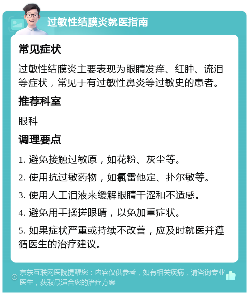 过敏性结膜炎就医指南 常见症状 过敏性结膜炎主要表现为眼睛发痒、红肿、流泪等症状，常见于有过敏性鼻炎等过敏史的患者。 推荐科室 眼科 调理要点 1. 避免接触过敏原，如花粉、灰尘等。 2. 使用抗过敏药物，如氯雷他定、扑尔敏等。 3. 使用人工泪液来缓解眼睛干涩和不适感。 4. 避免用手揉搓眼睛，以免加重症状。 5. 如果症状严重或持续不改善，应及时就医并遵循医生的治疗建议。