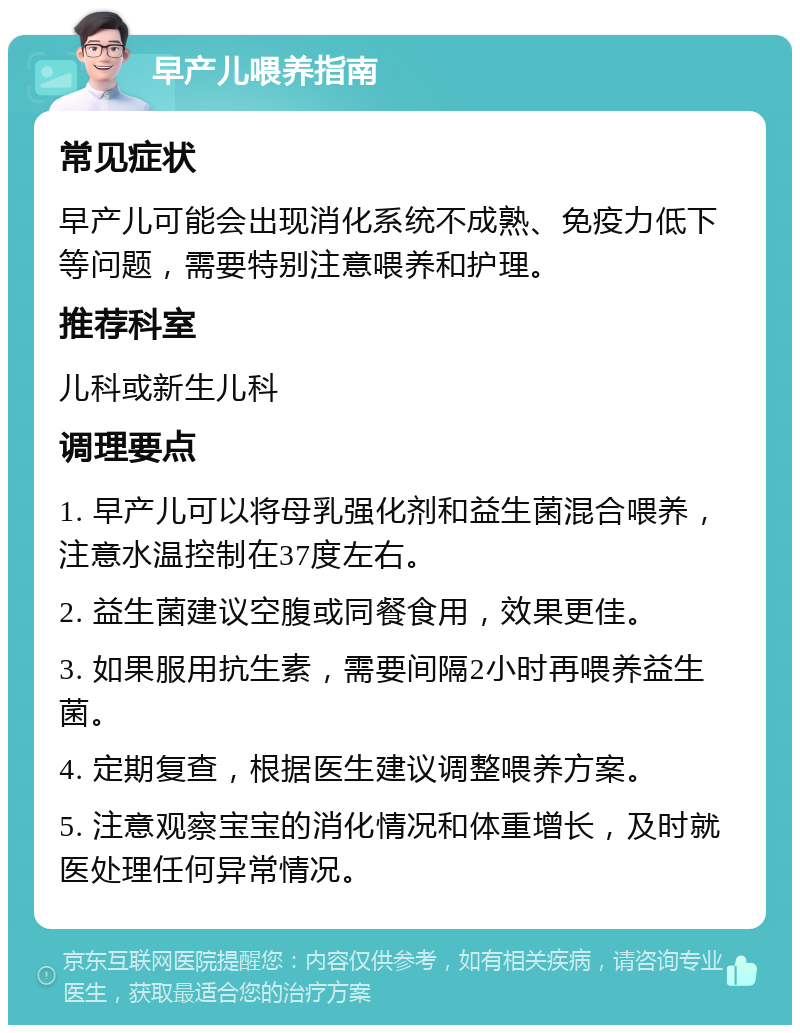 早产儿喂养指南 常见症状 早产儿可能会出现消化系统不成熟、免疫力低下等问题，需要特别注意喂养和护理。 推荐科室 儿科或新生儿科 调理要点 1. 早产儿可以将母乳强化剂和益生菌混合喂养，注意水温控制在37度左右。 2. 益生菌建议空腹或同餐食用，效果更佳。 3. 如果服用抗生素，需要间隔2小时再喂养益生菌。 4. 定期复查，根据医生建议调整喂养方案。 5. 注意观察宝宝的消化情况和体重增长，及时就医处理任何异常情况。