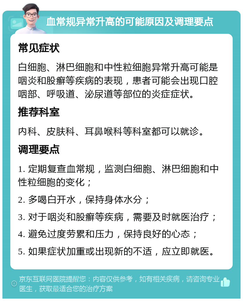 血常规异常升高的可能原因及调理要点 常见症状 白细胞、淋巴细胞和中性粒细胞异常升高可能是咽炎和股癣等疾病的表现，患者可能会出现口腔咽部、呼吸道、泌尿道等部位的炎症症状。 推荐科室 内科、皮肤科、耳鼻喉科等科室都可以就诊。 调理要点 1. 定期复查血常规，监测白细胞、淋巴细胞和中性粒细胞的变化； 2. 多喝白开水，保持身体水分； 3. 对于咽炎和股癣等疾病，需要及时就医治疗； 4. 避免过度劳累和压力，保持良好的心态； 5. 如果症状加重或出现新的不适，应立即就医。