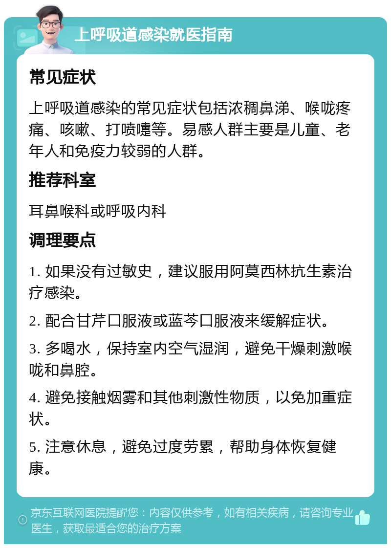 上呼吸道感染就医指南 常见症状 上呼吸道感染的常见症状包括浓稠鼻涕、喉咙疼痛、咳嗽、打喷嚏等。易感人群主要是儿童、老年人和免疫力较弱的人群。 推荐科室 耳鼻喉科或呼吸内科 调理要点 1. 如果没有过敏史，建议服用阿莫西林抗生素治疗感染。 2. 配合甘芹口服液或蓝芩口服液来缓解症状。 3. 多喝水，保持室内空气湿润，避免干燥刺激喉咙和鼻腔。 4. 避免接触烟雾和其他刺激性物质，以免加重症状。 5. 注意休息，避免过度劳累，帮助身体恢复健康。