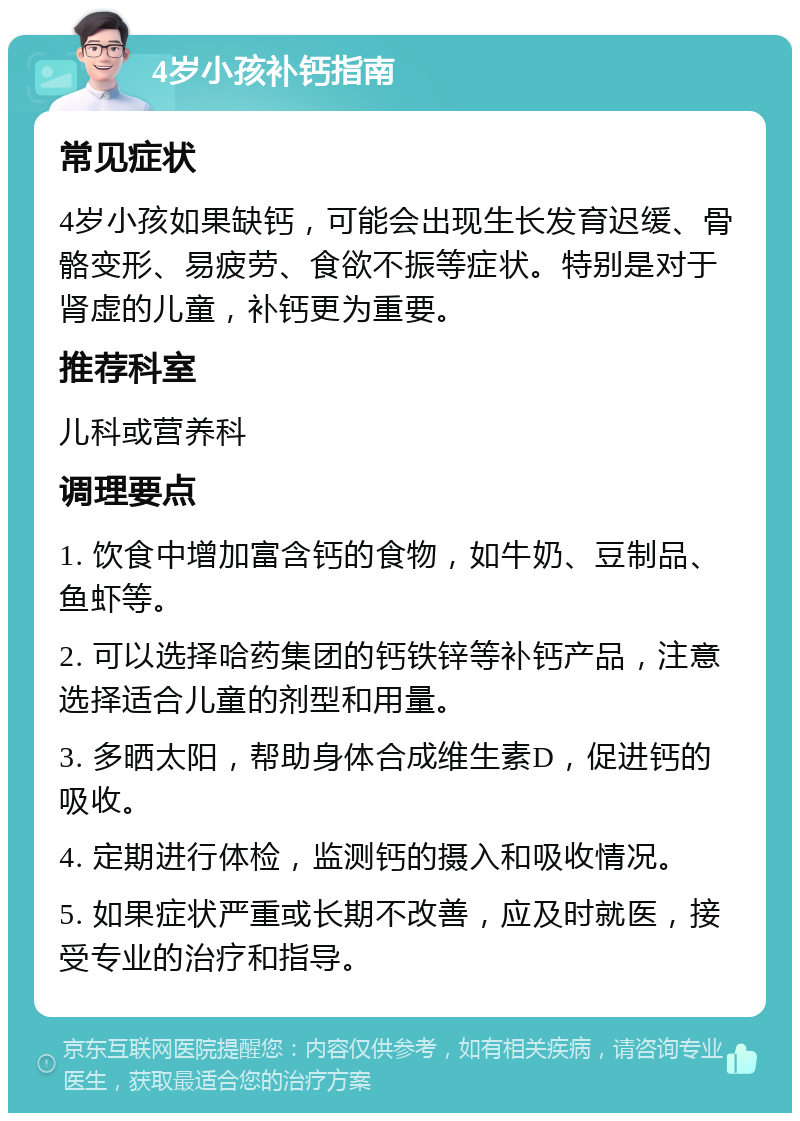 4岁小孩补钙指南 常见症状 4岁小孩如果缺钙，可能会出现生长发育迟缓、骨骼变形、易疲劳、食欲不振等症状。特别是对于肾虚的儿童，补钙更为重要。 推荐科室 儿科或营养科 调理要点 1. 饮食中增加富含钙的食物，如牛奶、豆制品、鱼虾等。 2. 可以选择哈药集团的钙铁锌等补钙产品，注意选择适合儿童的剂型和用量。 3. 多晒太阳，帮助身体合成维生素D，促进钙的吸收。 4. 定期进行体检，监测钙的摄入和吸收情况。 5. 如果症状严重或长期不改善，应及时就医，接受专业的治疗和指导。