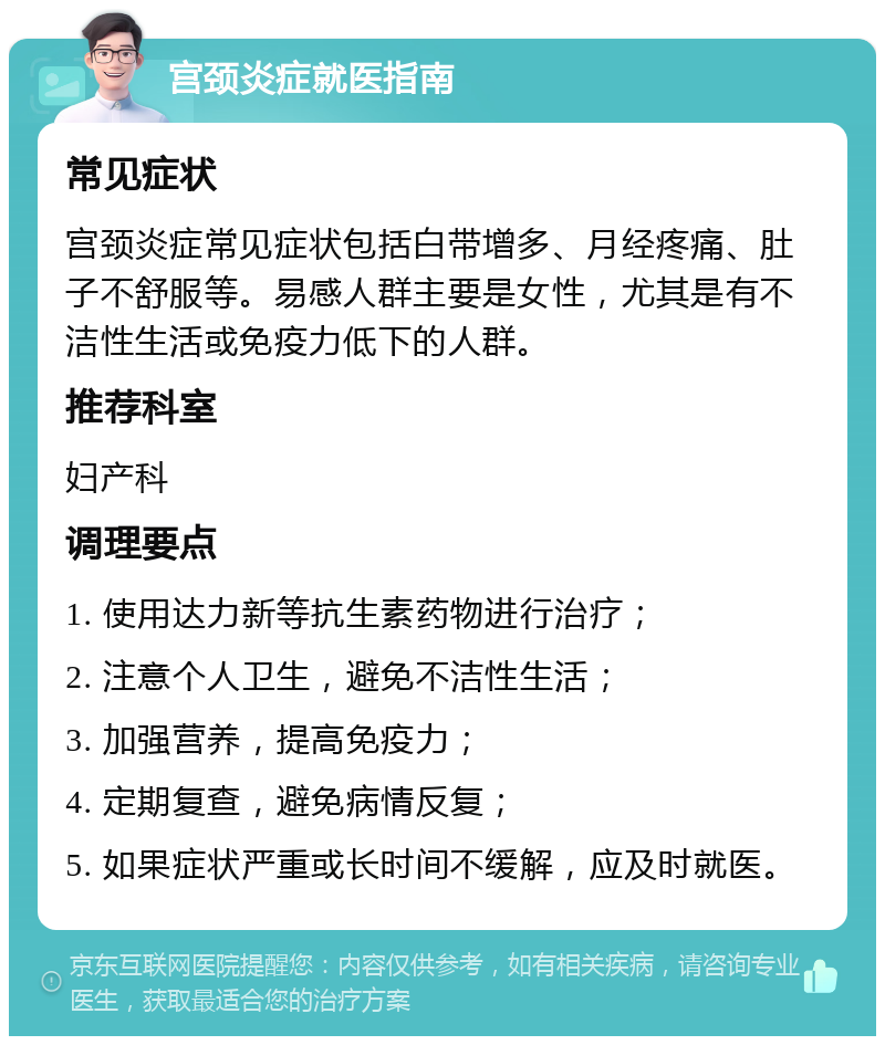 宫颈炎症就医指南 常见症状 宫颈炎症常见症状包括白带增多、月经疼痛、肚子不舒服等。易感人群主要是女性，尤其是有不洁性生活或免疫力低下的人群。 推荐科室 妇产科 调理要点 1. 使用达力新等抗生素药物进行治疗； 2. 注意个人卫生，避免不洁性生活； 3. 加强营养，提高免疫力； 4. 定期复查，避免病情反复； 5. 如果症状严重或长时间不缓解，应及时就医。