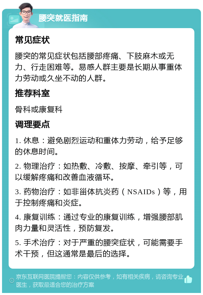 腰突就医指南 常见症状 腰突的常见症状包括腰部疼痛、下肢麻木或无力、行走困难等。易感人群主要是长期从事重体力劳动或久坐不动的人群。 推荐科室 骨科或康复科 调理要点 1. 休息：避免剧烈运动和重体力劳动，给予足够的休息时间。 2. 物理治疗：如热敷、冷敷、按摩、牵引等，可以缓解疼痛和改善血液循环。 3. 药物治疗：如非甾体抗炎药（NSAIDs）等，用于控制疼痛和炎症。 4. 康复训练：通过专业的康复训练，增强腰部肌肉力量和灵活性，预防复发。 5. 手术治疗：对于严重的腰突症状，可能需要手术干预，但这通常是最后的选择。