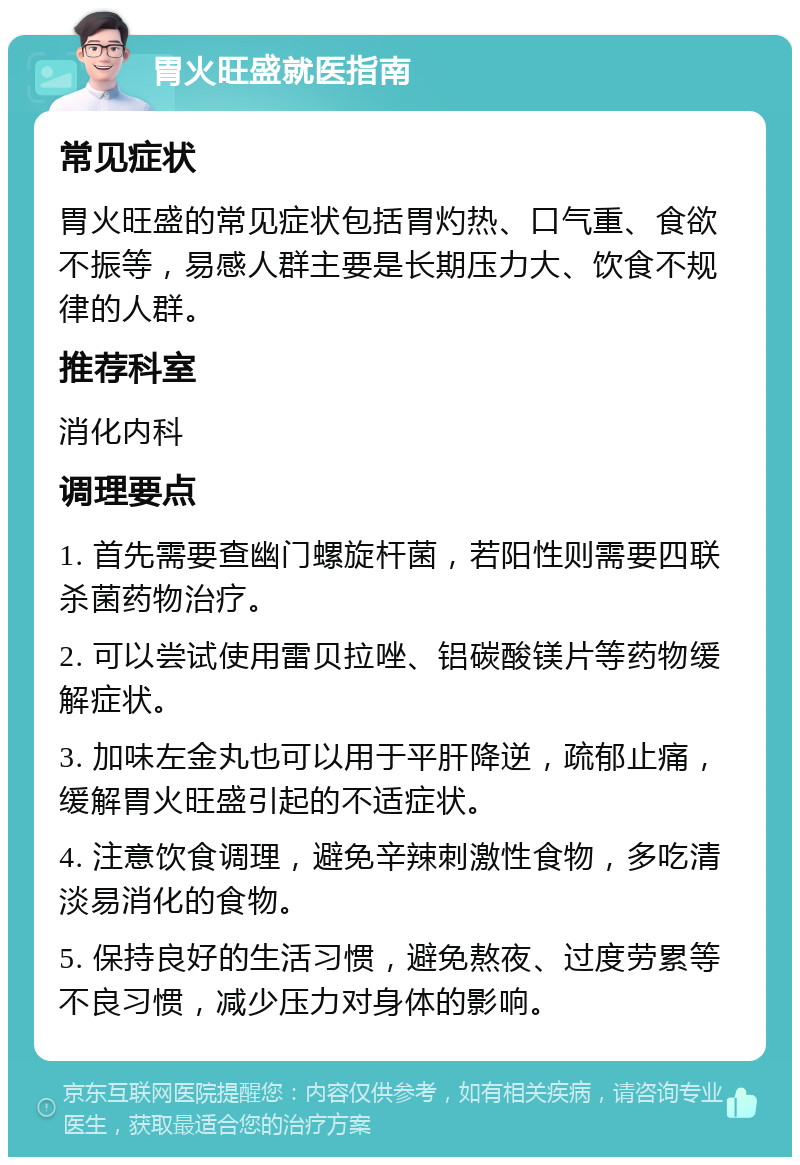 胃火旺盛就医指南 常见症状 胃火旺盛的常见症状包括胃灼热、口气重、食欲不振等，易感人群主要是长期压力大、饮食不规律的人群。 推荐科室 消化内科 调理要点 1. 首先需要查幽门螺旋杆菌，若阳性则需要四联杀菌药物治疗。 2. 可以尝试使用雷贝拉唑、铝碳酸镁片等药物缓解症状。 3. 加味左金丸也可以用于平肝降逆，疏郁止痛，缓解胃火旺盛引起的不适症状。 4. 注意饮食调理，避免辛辣刺激性食物，多吃清淡易消化的食物。 5. 保持良好的生活习惯，避免熬夜、过度劳累等不良习惯，减少压力对身体的影响。