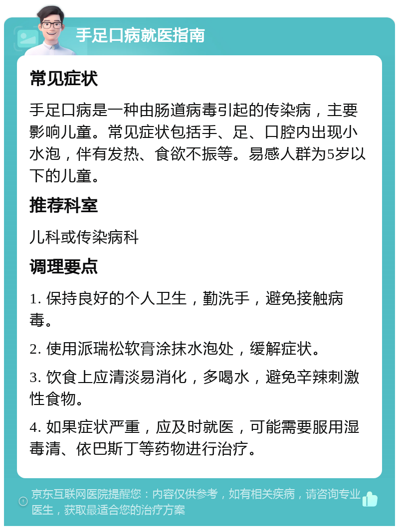 手足口病就医指南 常见症状 手足口病是一种由肠道病毒引起的传染病，主要影响儿童。常见症状包括手、足、口腔内出现小水泡，伴有发热、食欲不振等。易感人群为5岁以下的儿童。 推荐科室 儿科或传染病科 调理要点 1. 保持良好的个人卫生，勤洗手，避免接触病毒。 2. 使用派瑞松软膏涂抹水泡处，缓解症状。 3. 饮食上应清淡易消化，多喝水，避免辛辣刺激性食物。 4. 如果症状严重，应及时就医，可能需要服用湿毒清、依巴斯丁等药物进行治疗。