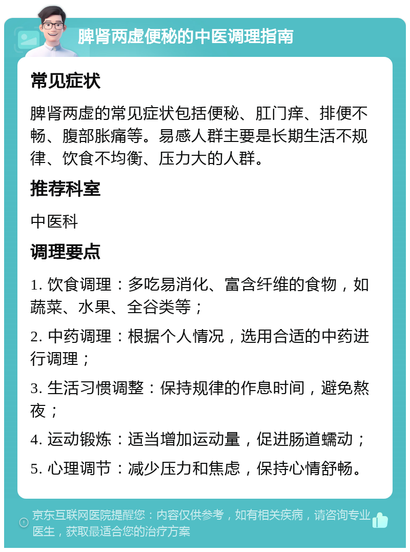 脾肾两虚便秘的中医调理指南 常见症状 脾肾两虚的常见症状包括便秘、肛门痒、排便不畅、腹部胀痛等。易感人群主要是长期生活不规律、饮食不均衡、压力大的人群。 推荐科室 中医科 调理要点 1. 饮食调理：多吃易消化、富含纤维的食物，如蔬菜、水果、全谷类等； 2. 中药调理：根据个人情况，选用合适的中药进行调理； 3. 生活习惯调整：保持规律的作息时间，避免熬夜； 4. 运动锻炼：适当增加运动量，促进肠道蠕动； 5. 心理调节：减少压力和焦虑，保持心情舒畅。