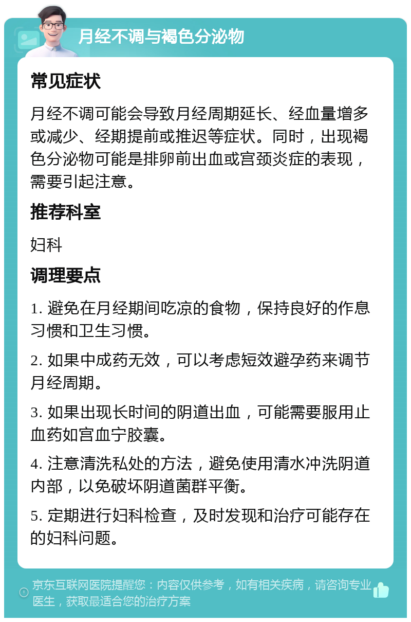 月经不调与褐色分泌物 常见症状 月经不调可能会导致月经周期延长、经血量增多或减少、经期提前或推迟等症状。同时，出现褐色分泌物可能是排卵前出血或宫颈炎症的表现，需要引起注意。 推荐科室 妇科 调理要点 1. 避免在月经期间吃凉的食物，保持良好的作息习惯和卫生习惯。 2. 如果中成药无效，可以考虑短效避孕药来调节月经周期。 3. 如果出现长时间的阴道出血，可能需要服用止血药如宫血宁胶囊。 4. 注意清洗私处的方法，避免使用清水冲洗阴道内部，以免破坏阴道菌群平衡。 5. 定期进行妇科检查，及时发现和治疗可能存在的妇科问题。