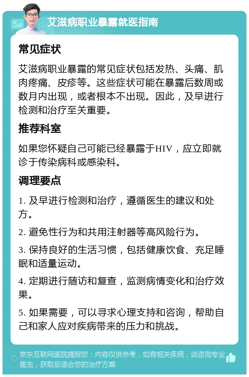 艾滋病职业暴露就医指南 常见症状 艾滋病职业暴露的常见症状包括发热、头痛、肌肉疼痛、皮疹等。这些症状可能在暴露后数周或数月内出现，或者根本不出现。因此，及早进行检测和治疗至关重要。 推荐科室 如果您怀疑自己可能已经暴露于HIV，应立即就诊于传染病科或感染科。 调理要点 1. 及早进行检测和治疗，遵循医生的建议和处方。 2. 避免性行为和共用注射器等高风险行为。 3. 保持良好的生活习惯，包括健康饮食、充足睡眠和适量运动。 4. 定期进行随访和复查，监测病情变化和治疗效果。 5. 如果需要，可以寻求心理支持和咨询，帮助自己和家人应对疾病带来的压力和挑战。