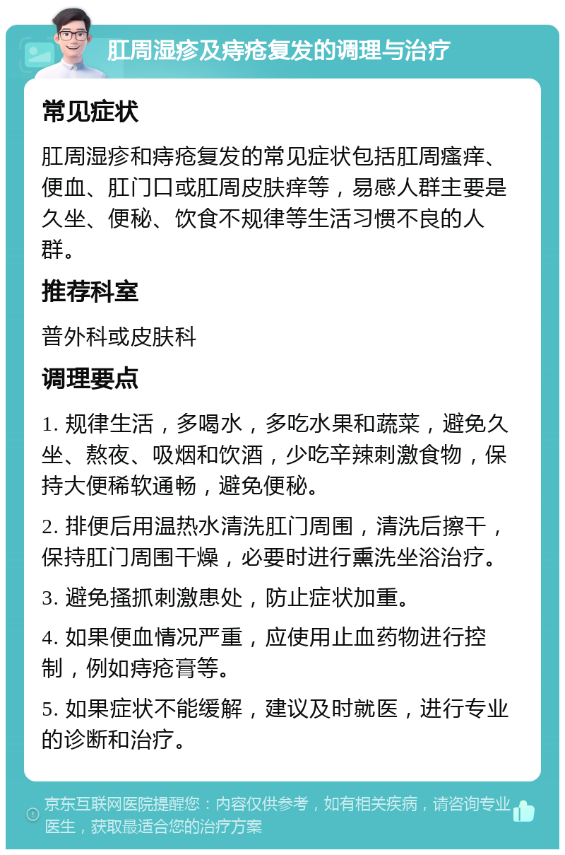 肛周湿疹及痔疮复发的调理与治疗 常见症状 肛周湿疹和痔疮复发的常见症状包括肛周瘙痒、便血、肛门口或肛周皮肤痒等，易感人群主要是久坐、便秘、饮食不规律等生活习惯不良的人群。 推荐科室 普外科或皮肤科 调理要点 1. 规律生活，多喝水，多吃水果和蔬菜，避免久坐、熬夜、吸烟和饮酒，少吃辛辣刺激食物，保持大便稀软通畅，避免便秘。 2. 排便后用温热水清洗肛门周围，清洗后擦干，保持肛门周围干燥，必要时进行熏洗坐浴治疗。 3. 避免搔抓刺激患处，防止症状加重。 4. 如果便血情况严重，应使用止血药物进行控制，例如痔疮膏等。 5. 如果症状不能缓解，建议及时就医，进行专业的诊断和治疗。