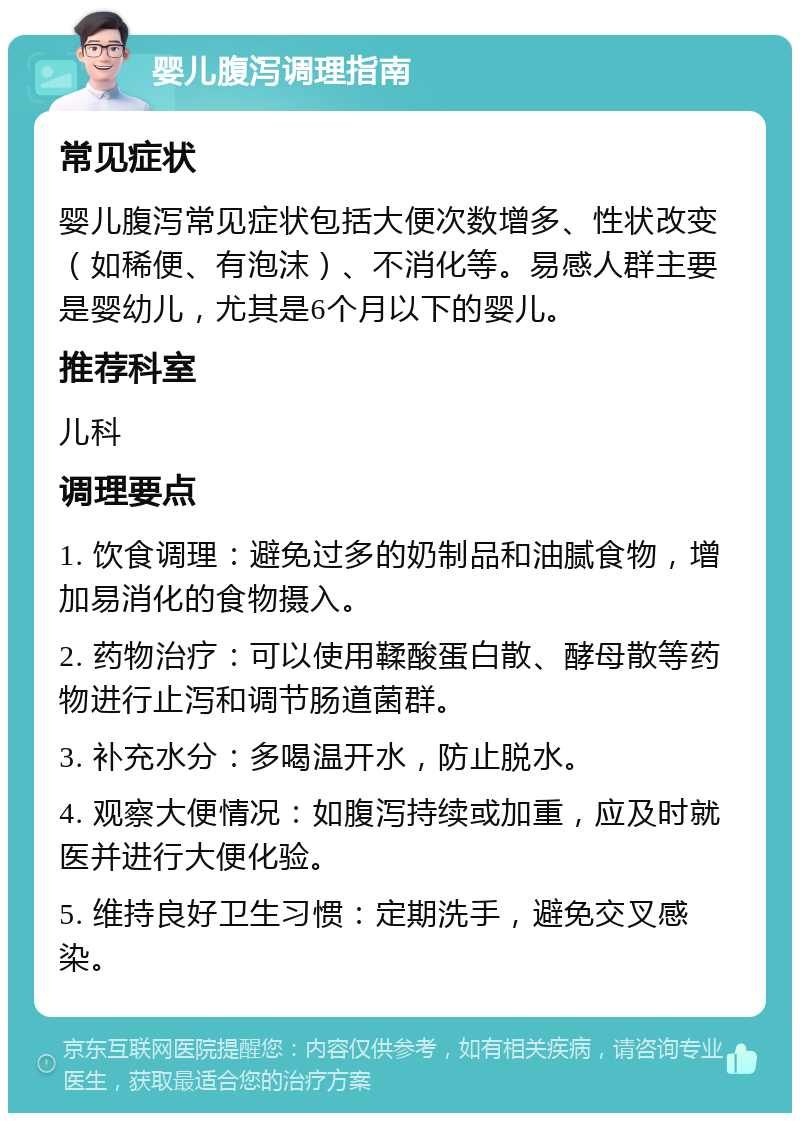 婴儿腹泻调理指南 常见症状 婴儿腹泻常见症状包括大便次数增多、性状改变（如稀便、有泡沫）、不消化等。易感人群主要是婴幼儿，尤其是6个月以下的婴儿。 推荐科室 儿科 调理要点 1. 饮食调理：避免过多的奶制品和油腻食物，增加易消化的食物摄入。 2. 药物治疗：可以使用鞣酸蛋白散、酵母散等药物进行止泻和调节肠道菌群。 3. 补充水分：多喝温开水，防止脱水。 4. 观察大便情况：如腹泻持续或加重，应及时就医并进行大便化验。 5. 维持良好卫生习惯：定期洗手，避免交叉感染。