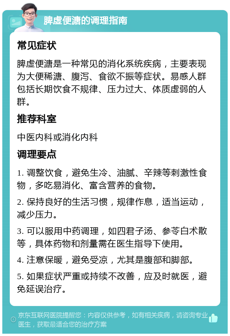 脾虚便溏的调理指南 常见症状 脾虚便溏是一种常见的消化系统疾病，主要表现为大便稀溏、腹泻、食欲不振等症状。易感人群包括长期饮食不规律、压力过大、体质虚弱的人群。 推荐科室 中医内科或消化内科 调理要点 1. 调整饮食，避免生冷、油腻、辛辣等刺激性食物，多吃易消化、富含营养的食物。 2. 保持良好的生活习惯，规律作息，适当运动，减少压力。 3. 可以服用中药调理，如四君子汤、参苓白术散等，具体药物和剂量需在医生指导下使用。 4. 注意保暖，避免受凉，尤其是腹部和脚部。 5. 如果症状严重或持续不改善，应及时就医，避免延误治疗。