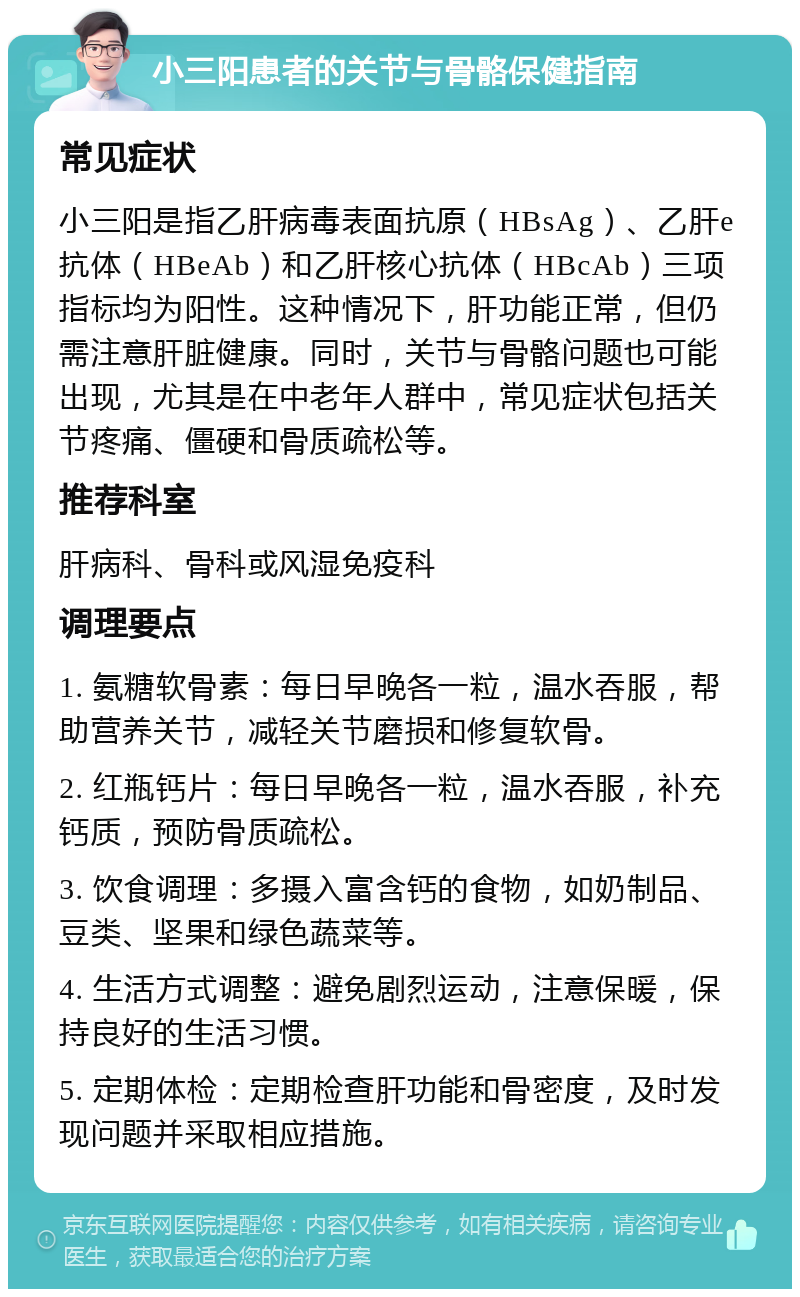 小三阳患者的关节与骨骼保健指南 常见症状 小三阳是指乙肝病毒表面抗原（HBsAg）、乙肝e抗体（HBeAb）和乙肝核心抗体（HBcAb）三项指标均为阳性。这种情况下，肝功能正常，但仍需注意肝脏健康。同时，关节与骨骼问题也可能出现，尤其是在中老年人群中，常见症状包括关节疼痛、僵硬和骨质疏松等。 推荐科室 肝病科、骨科或风湿免疫科 调理要点 1. 氨糖软骨素：每日早晚各一粒，温水吞服，帮助营养关节，减轻关节磨损和修复软骨。 2. 红瓶钙片：每日早晚各一粒，温水吞服，补充钙质，预防骨质疏松。 3. 饮食调理：多摄入富含钙的食物，如奶制品、豆类、坚果和绿色蔬菜等。 4. 生活方式调整：避免剧烈运动，注意保暖，保持良好的生活习惯。 5. 定期体检：定期检查肝功能和骨密度，及时发现问题并采取相应措施。