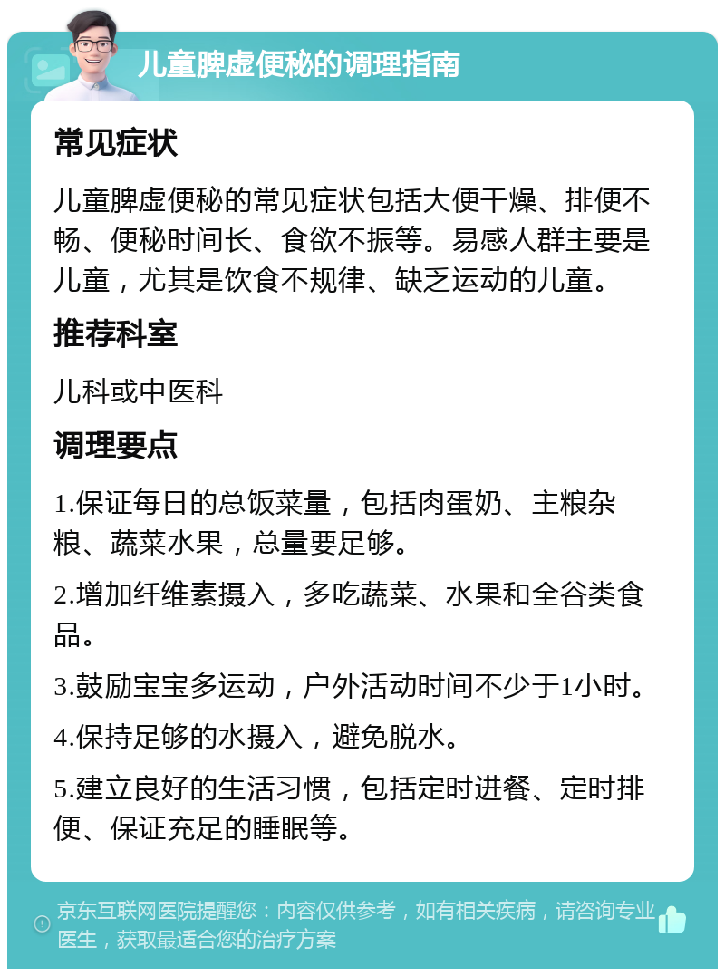 儿童脾虚便秘的调理指南 常见症状 儿童脾虚便秘的常见症状包括大便干燥、排便不畅、便秘时间长、食欲不振等。易感人群主要是儿童，尤其是饮食不规律、缺乏运动的儿童。 推荐科室 儿科或中医科 调理要点 1.保证每日的总饭菜量，包括肉蛋奶、主粮杂粮、蔬菜水果，总量要足够。 2.增加纤维素摄入，多吃蔬菜、水果和全谷类食品。 3.鼓励宝宝多运动，户外活动时间不少于1小时。 4.保持足够的水摄入，避免脱水。 5.建立良好的生活习惯，包括定时进餐、定时排便、保证充足的睡眠等。