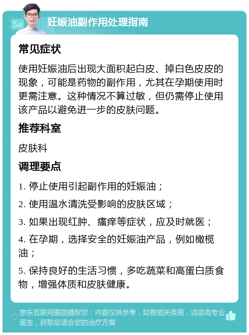 妊娠油副作用处理指南 常见症状 使用妊娠油后出现大面积起白皮、掉白色皮皮的现象，可能是药物的副作用，尤其在孕期使用时更需注意。这种情况不算过敏，但仍需停止使用该产品以避免进一步的皮肤问题。 推荐科室 皮肤科 调理要点 1. 停止使用引起副作用的妊娠油； 2. 使用温水清洗受影响的皮肤区域； 3. 如果出现红肿、瘙痒等症状，应及时就医； 4. 在孕期，选择安全的妊娠油产品，例如橄榄油； 5. 保持良好的生活习惯，多吃蔬菜和高蛋白质食物，增强体质和皮肤健康。