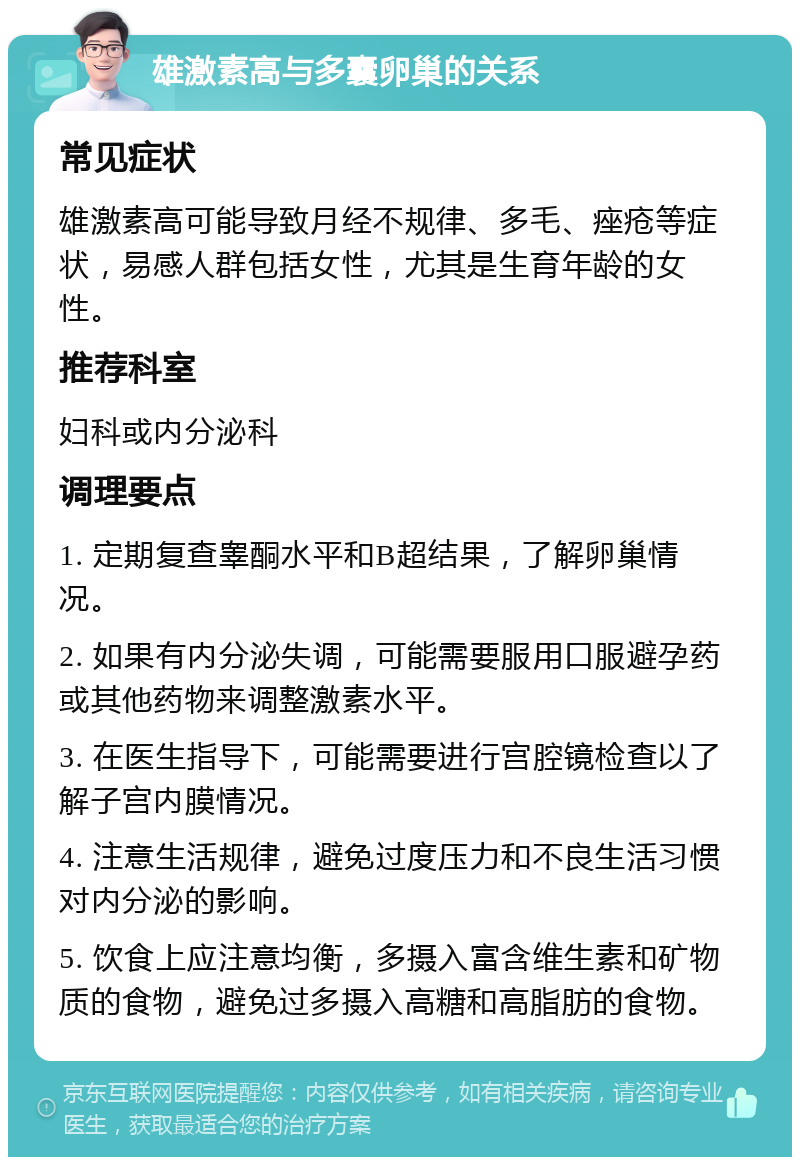 雄激素高与多囊卵巢的关系 常见症状 雄激素高可能导致月经不规律、多毛、痤疮等症状，易感人群包括女性，尤其是生育年龄的女性。 推荐科室 妇科或内分泌科 调理要点 1. 定期复查睾酮水平和B超结果，了解卵巢情况。 2. 如果有内分泌失调，可能需要服用口服避孕药或其他药物来调整激素水平。 3. 在医生指导下，可能需要进行宫腔镜检查以了解子宫内膜情况。 4. 注意生活规律，避免过度压力和不良生活习惯对内分泌的影响。 5. 饮食上应注意均衡，多摄入富含维生素和矿物质的食物，避免过多摄入高糖和高脂肪的食物。