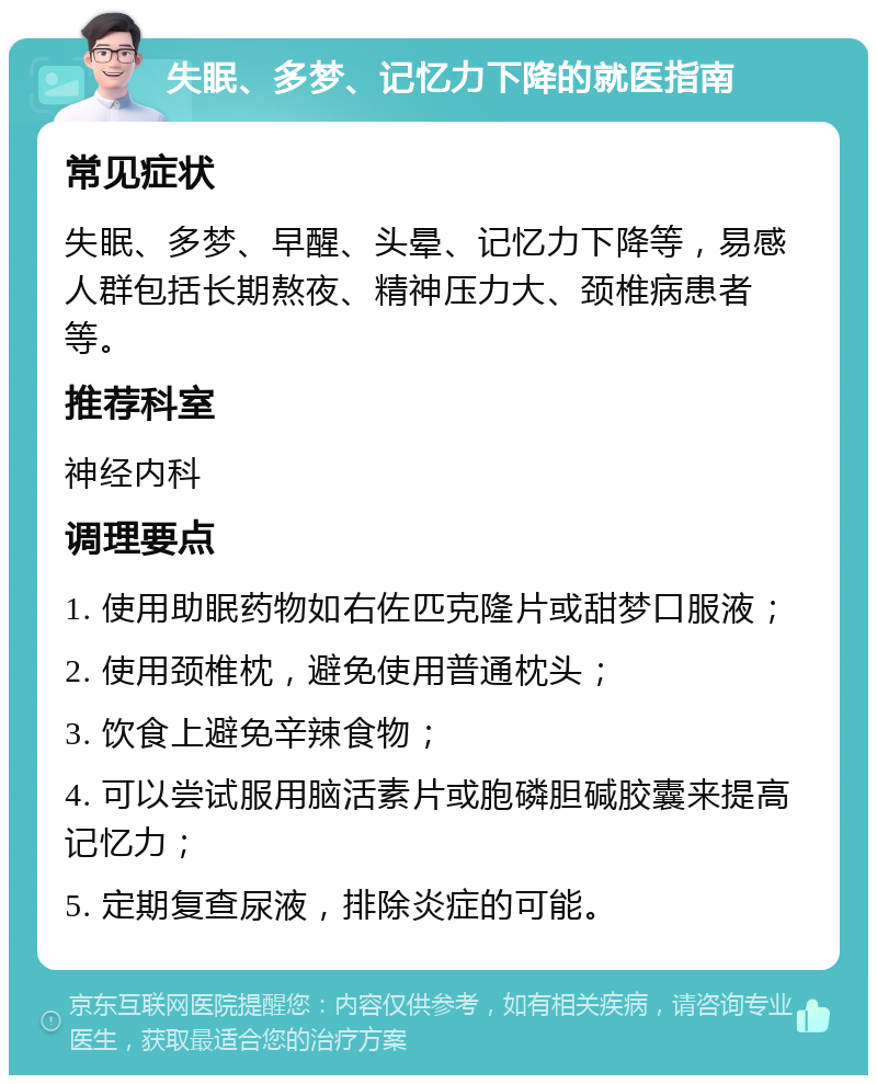 失眠、多梦、记忆力下降的就医指南 常见症状 失眠、多梦、早醒、头晕、记忆力下降等，易感人群包括长期熬夜、精神压力大、颈椎病患者等。 推荐科室 神经内科 调理要点 1. 使用助眠药物如右佐匹克隆片或甜梦口服液； 2. 使用颈椎枕，避免使用普通枕头； 3. 饮食上避免辛辣食物； 4. 可以尝试服用脑活素片或胞磷胆碱胶囊来提高记忆力； 5. 定期复查尿液，排除炎症的可能。