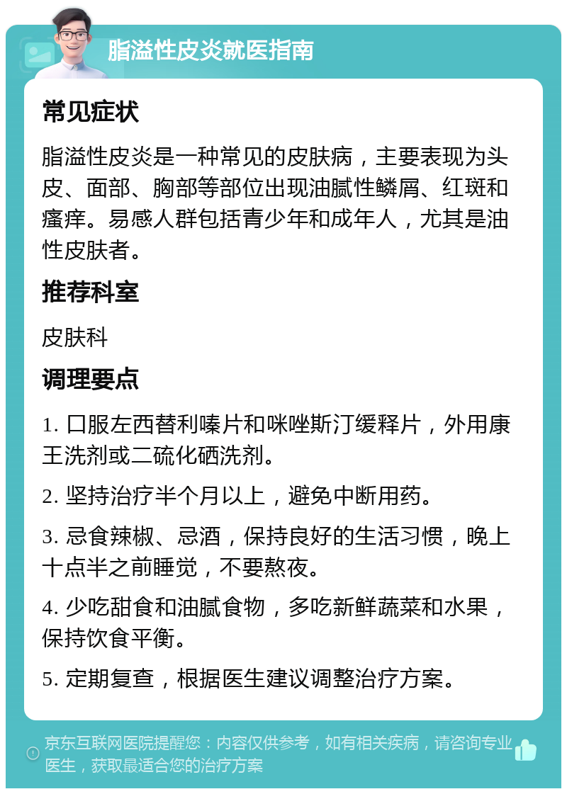 脂溢性皮炎就医指南 常见症状 脂溢性皮炎是一种常见的皮肤病，主要表现为头皮、面部、胸部等部位出现油腻性鳞屑、红斑和瘙痒。易感人群包括青少年和成年人，尤其是油性皮肤者。 推荐科室 皮肤科 调理要点 1. 口服左西替利嗪片和咪唑斯汀缓释片，外用康王洗剂或二硫化硒洗剂。 2. 坚持治疗半个月以上，避免中断用药。 3. 忌食辣椒、忌酒，保持良好的生活习惯，晚上十点半之前睡觉，不要熬夜。 4. 少吃甜食和油腻食物，多吃新鲜蔬菜和水果，保持饮食平衡。 5. 定期复查，根据医生建议调整治疗方案。