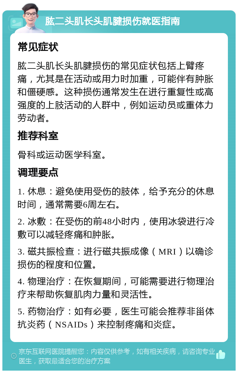 肱二头肌长头肌腱损伤就医指南 常见症状 肱二头肌长头肌腱损伤的常见症状包括上臂疼痛，尤其是在活动或用力时加重，可能伴有肿胀和僵硬感。这种损伤通常发生在进行重复性或高强度的上肢活动的人群中，例如运动员或重体力劳动者。 推荐科室 骨科或运动医学科室。 调理要点 1. 休息：避免使用受伤的肢体，给予充分的休息时间，通常需要6周左右。 2. 冰敷：在受伤的前48小时内，使用冰袋进行冷敷可以减轻疼痛和肿胀。 3. 磁共振检查：进行磁共振成像（MRI）以确诊损伤的程度和位置。 4. 物理治疗：在恢复期间，可能需要进行物理治疗来帮助恢复肌肉力量和灵活性。 5. 药物治疗：如有必要，医生可能会推荐非甾体抗炎药（NSAIDs）来控制疼痛和炎症。