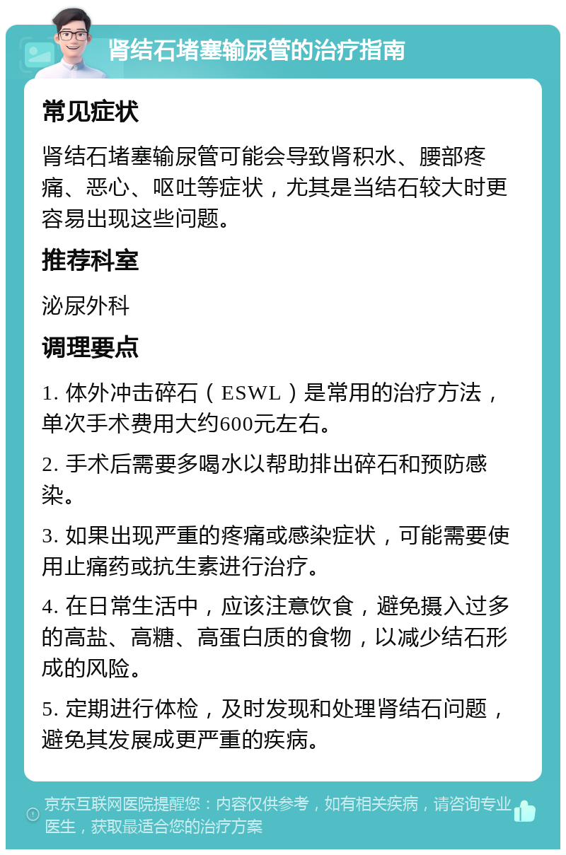 肾结石堵塞输尿管的治疗指南 常见症状 肾结石堵塞输尿管可能会导致肾积水、腰部疼痛、恶心、呕吐等症状，尤其是当结石较大时更容易出现这些问题。 推荐科室 泌尿外科 调理要点 1. 体外冲击碎石（ESWL）是常用的治疗方法，单次手术费用大约600元左右。 2. 手术后需要多喝水以帮助排出碎石和预防感染。 3. 如果出现严重的疼痛或感染症状，可能需要使用止痛药或抗生素进行治疗。 4. 在日常生活中，应该注意饮食，避免摄入过多的高盐、高糖、高蛋白质的食物，以减少结石形成的风险。 5. 定期进行体检，及时发现和处理肾结石问题，避免其发展成更严重的疾病。