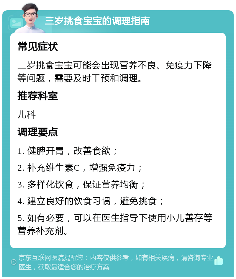 三岁挑食宝宝的调理指南 常见症状 三岁挑食宝宝可能会出现营养不良、免疫力下降等问题，需要及时干预和调理。 推荐科室 儿科 调理要点 1. 健脾开胃，改善食欲； 2. 补充维生素C，增强免疫力； 3. 多样化饮食，保证营养均衡； 4. 建立良好的饮食习惯，避免挑食； 5. 如有必要，可以在医生指导下使用小儿善存等营养补充剂。