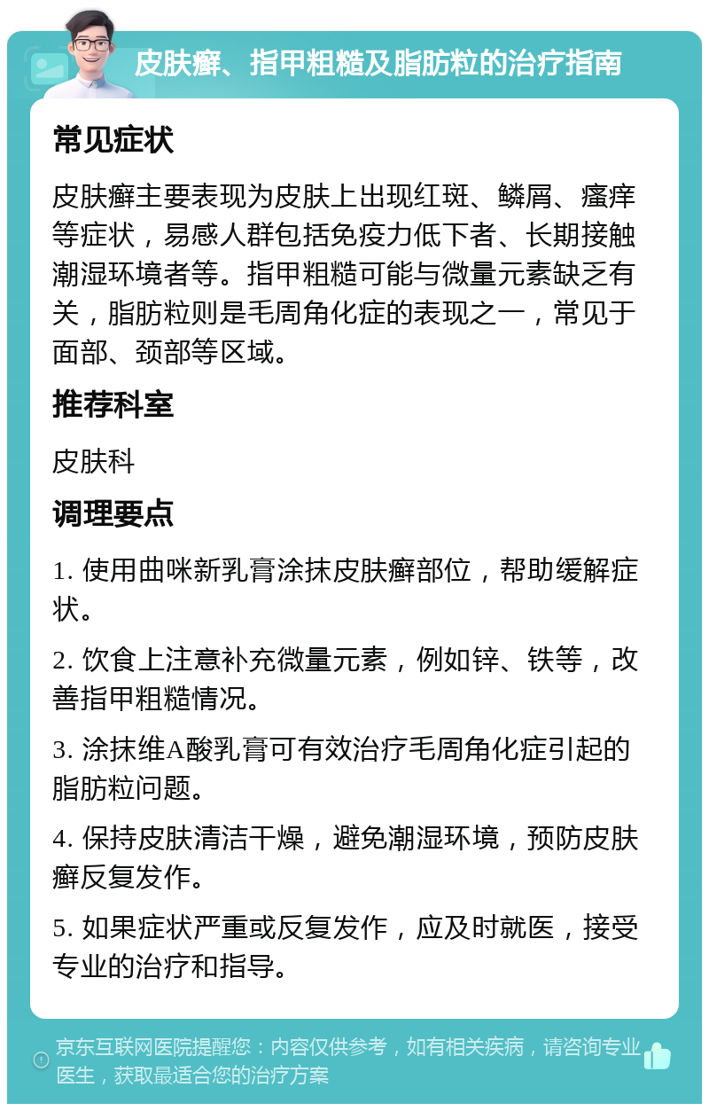 皮肤癣、指甲粗糙及脂肪粒的治疗指南 常见症状 皮肤癣主要表现为皮肤上出现红斑、鳞屑、瘙痒等症状，易感人群包括免疫力低下者、长期接触潮湿环境者等。指甲粗糙可能与微量元素缺乏有关，脂肪粒则是毛周角化症的表现之一，常见于面部、颈部等区域。 推荐科室 皮肤科 调理要点 1. 使用曲咪新乳膏涂抹皮肤癣部位，帮助缓解症状。 2. 饮食上注意补充微量元素，例如锌、铁等，改善指甲粗糙情况。 3. 涂抹维A酸乳膏可有效治疗毛周角化症引起的脂肪粒问题。 4. 保持皮肤清洁干燥，避免潮湿环境，预防皮肤癣反复发作。 5. 如果症状严重或反复发作，应及时就医，接受专业的治疗和指导。