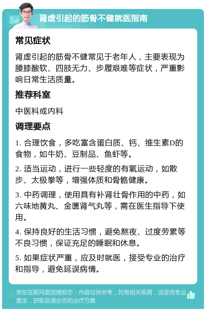 肾虚引起的筋骨不健就医指南 常见症状 肾虚引起的筋骨不健常见于老年人，主要表现为腰膝酸软、四肢无力、步履艰难等症状，严重影响日常生活质量。 推荐科室 中医科或内科 调理要点 1. 合理饮食，多吃富含蛋白质、钙、维生素D的食物，如牛奶、豆制品、鱼虾等。 2. 适当运动，进行一些轻度的有氧运动，如散步、太极拳等，增强体质和骨骼健康。 3. 中药调理，使用具有补肾壮骨作用的中药，如六味地黄丸、金匮肾气丸等，需在医生指导下使用。 4. 保持良好的生活习惯，避免熬夜、过度劳累等不良习惯，保证充足的睡眠和休息。 5. 如果症状严重，应及时就医，接受专业的治疗和指导，避免延误病情。