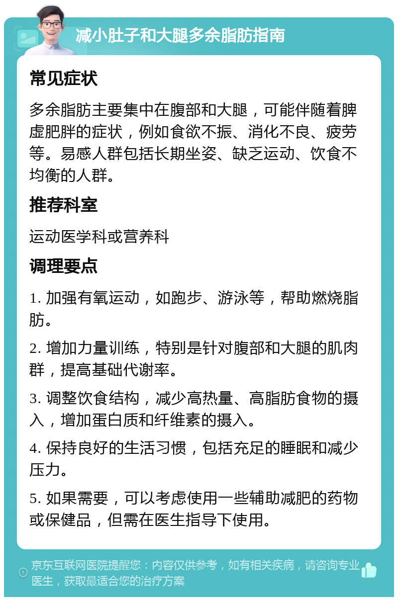 减小肚子和大腿多余脂肪指南 常见症状 多余脂肪主要集中在腹部和大腿，可能伴随着脾虚肥胖的症状，例如食欲不振、消化不良、疲劳等。易感人群包括长期坐姿、缺乏运动、饮食不均衡的人群。 推荐科室 运动医学科或营养科 调理要点 1. 加强有氧运动，如跑步、游泳等，帮助燃烧脂肪。 2. 增加力量训练，特别是针对腹部和大腿的肌肉群，提高基础代谢率。 3. 调整饮食结构，减少高热量、高脂肪食物的摄入，增加蛋白质和纤维素的摄入。 4. 保持良好的生活习惯，包括充足的睡眠和减少压力。 5. 如果需要，可以考虑使用一些辅助减肥的药物或保健品，但需在医生指导下使用。