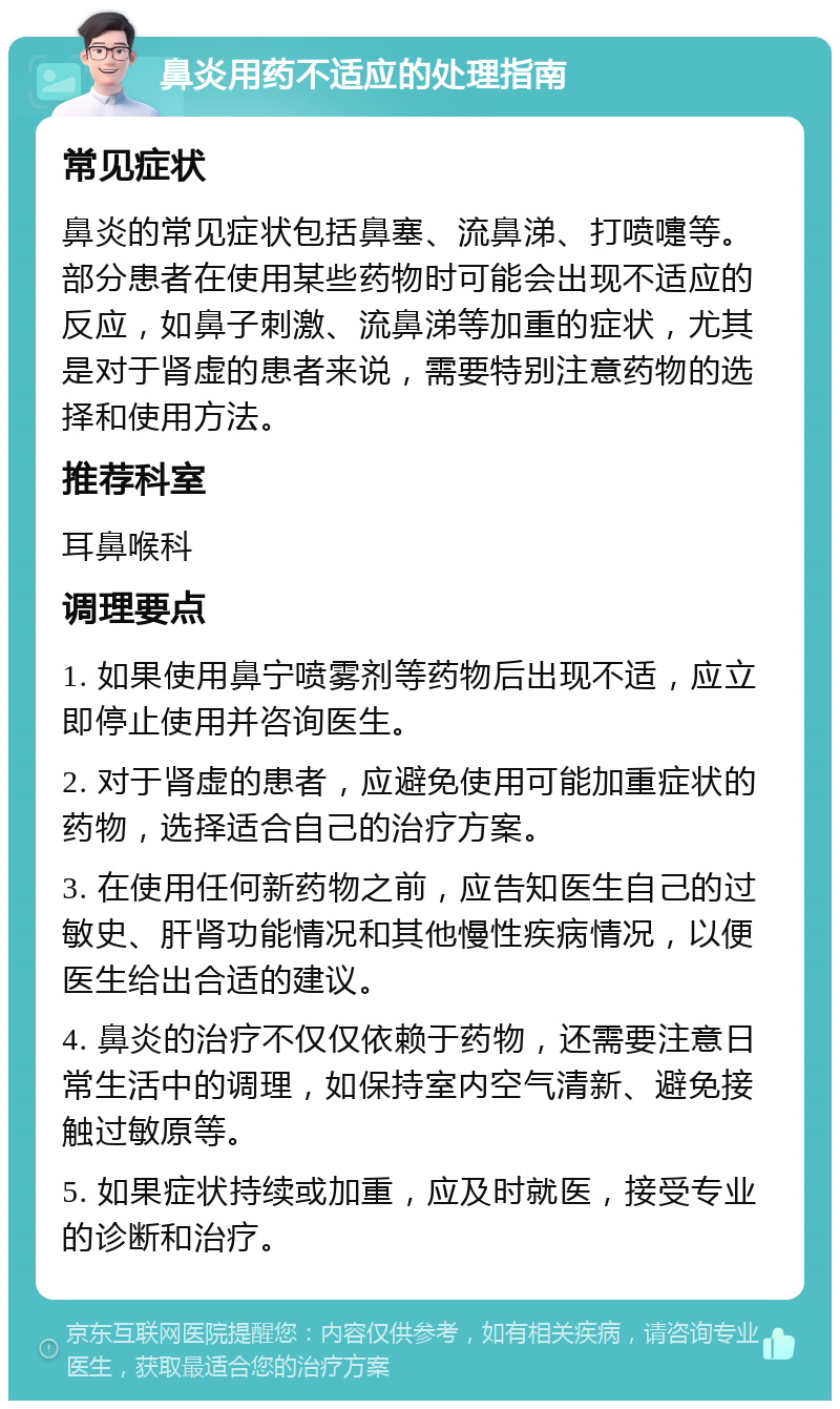 鼻炎用药不适应的处理指南 常见症状 鼻炎的常见症状包括鼻塞、流鼻涕、打喷嚏等。部分患者在使用某些药物时可能会出现不适应的反应，如鼻子刺激、流鼻涕等加重的症状，尤其是对于肾虚的患者来说，需要特别注意药物的选择和使用方法。 推荐科室 耳鼻喉科 调理要点 1. 如果使用鼻宁喷雾剂等药物后出现不适，应立即停止使用并咨询医生。 2. 对于肾虚的患者，应避免使用可能加重症状的药物，选择适合自己的治疗方案。 3. 在使用任何新药物之前，应告知医生自己的过敏史、肝肾功能情况和其他慢性疾病情况，以便医生给出合适的建议。 4. 鼻炎的治疗不仅仅依赖于药物，还需要注意日常生活中的调理，如保持室内空气清新、避免接触过敏原等。 5. 如果症状持续或加重，应及时就医，接受专业的诊断和治疗。