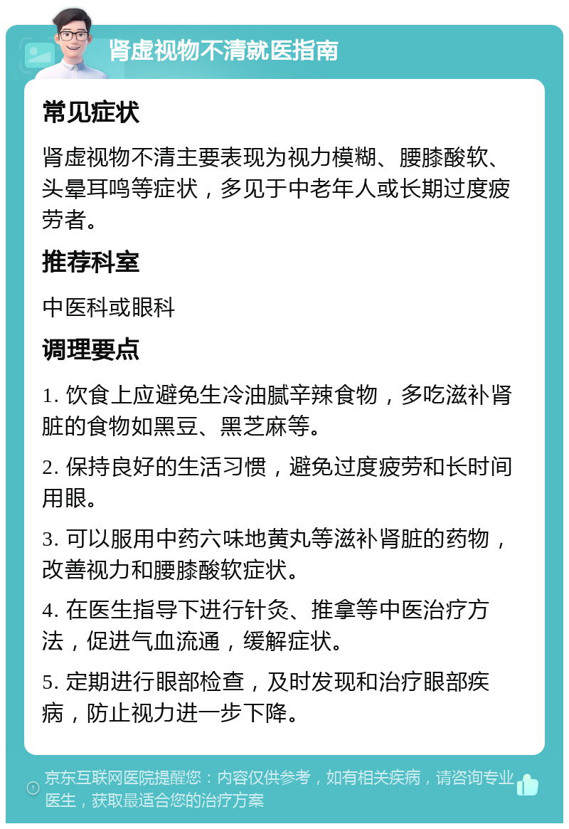 肾虚视物不清就医指南 常见症状 肾虚视物不清主要表现为视力模糊、腰膝酸软、头晕耳鸣等症状，多见于中老年人或长期过度疲劳者。 推荐科室 中医科或眼科 调理要点 1. 饮食上应避免生冷油腻辛辣食物，多吃滋补肾脏的食物如黑豆、黑芝麻等。 2. 保持良好的生活习惯，避免过度疲劳和长时间用眼。 3. 可以服用中药六味地黄丸等滋补肾脏的药物，改善视力和腰膝酸软症状。 4. 在医生指导下进行针灸、推拿等中医治疗方法，促进气血流通，缓解症状。 5. 定期进行眼部检查，及时发现和治疗眼部疾病，防止视力进一步下降。