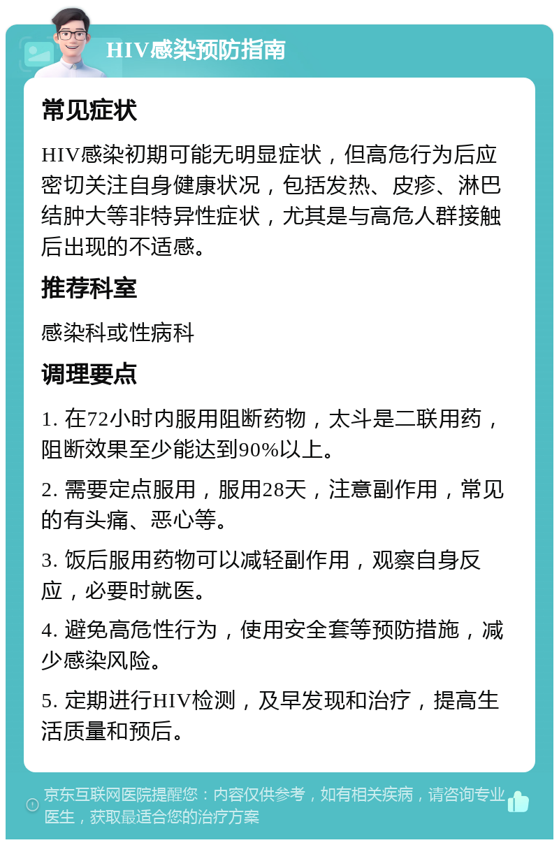 HIV感染预防指南 常见症状 HIV感染初期可能无明显症状，但高危行为后应密切关注自身健康状况，包括发热、皮疹、淋巴结肿大等非特异性症状，尤其是与高危人群接触后出现的不适感。 推荐科室 感染科或性病科 调理要点 1. 在72小时内服用阻断药物，太斗是二联用药，阻断效果至少能达到90%以上。 2. 需要定点服用，服用28天，注意副作用，常见的有头痛、恶心等。 3. 饭后服用药物可以减轻副作用，观察自身反应，必要时就医。 4. 避免高危性行为，使用安全套等预防措施，减少感染风险。 5. 定期进行HIV检测，及早发现和治疗，提高生活质量和预后。