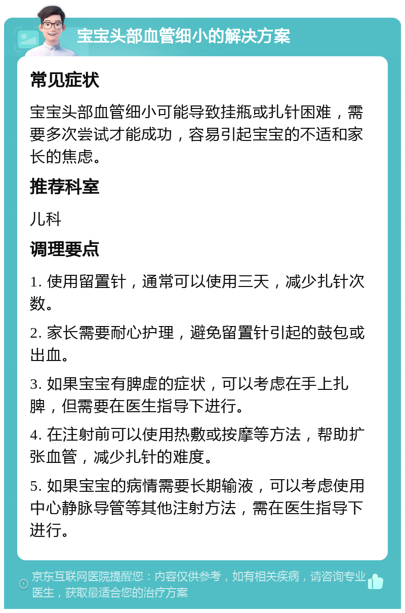 宝宝头部血管细小的解决方案 常见症状 宝宝头部血管细小可能导致挂瓶或扎针困难，需要多次尝试才能成功，容易引起宝宝的不适和家长的焦虑。 推荐科室 儿科 调理要点 1. 使用留置针，通常可以使用三天，减少扎针次数。 2. 家长需要耐心护理，避免留置针引起的鼓包或出血。 3. 如果宝宝有脾虚的症状，可以考虑在手上扎脾，但需要在医生指导下进行。 4. 在注射前可以使用热敷或按摩等方法，帮助扩张血管，减少扎针的难度。 5. 如果宝宝的病情需要长期输液，可以考虑使用中心静脉导管等其他注射方法，需在医生指导下进行。