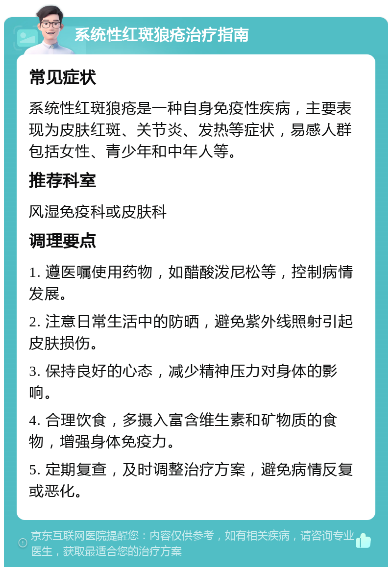 系统性红斑狼疮治疗指南 常见症状 系统性红斑狼疮是一种自身免疫性疾病，主要表现为皮肤红斑、关节炎、发热等症状，易感人群包括女性、青少年和中年人等。 推荐科室 风湿免疫科或皮肤科 调理要点 1. 遵医嘱使用药物，如醋酸泼尼松等，控制病情发展。 2. 注意日常生活中的防晒，避免紫外线照射引起皮肤损伤。 3. 保持良好的心态，减少精神压力对身体的影响。 4. 合理饮食，多摄入富含维生素和矿物质的食物，增强身体免疫力。 5. 定期复查，及时调整治疗方案，避免病情反复或恶化。