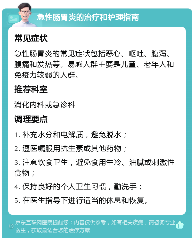 急性肠胃炎的治疗和护理指南 常见症状 急性肠胃炎的常见症状包括恶心、呕吐、腹泻、腹痛和发热等。易感人群主要是儿童、老年人和免疫力较弱的人群。 推荐科室 消化内科或急诊科 调理要点 1. 补充水分和电解质，避免脱水； 2. 遵医嘱服用抗生素或其他药物； 3. 注意饮食卫生，避免食用生冷、油腻或刺激性食物； 4. 保持良好的个人卫生习惯，勤洗手； 5. 在医生指导下进行适当的休息和恢复。