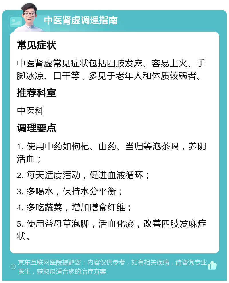 中医肾虚调理指南 常见症状 中医肾虚常见症状包括四肢发麻、容易上火、手脚冰凉、口干等，多见于老年人和体质较弱者。 推荐科室 中医科 调理要点 1. 使用中药如枸杞、山药、当归等泡茶喝，养阴活血； 2. 每天适度活动，促进血液循环； 3. 多喝水，保持水分平衡； 4. 多吃蔬菜，增加膳食纤维； 5. 使用益母草泡脚，活血化瘀，改善四肢发麻症状。