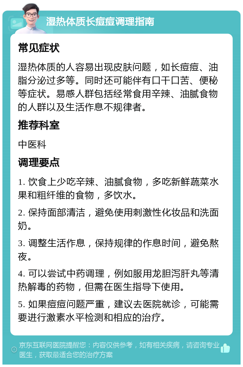 湿热体质长痘痘调理指南 常见症状 湿热体质的人容易出现皮肤问题，如长痘痘、油脂分泌过多等。同时还可能伴有口干口苦、便秘等症状。易感人群包括经常食用辛辣、油腻食物的人群以及生活作息不规律者。 推荐科室 中医科 调理要点 1. 饮食上少吃辛辣、油腻食物，多吃新鲜蔬菜水果和粗纤维的食物，多饮水。 2. 保持面部清洁，避免使用刺激性化妆品和洗面奶。 3. 调整生活作息，保持规律的作息时间，避免熬夜。 4. 可以尝试中药调理，例如服用龙胆泻肝丸等清热解毒的药物，但需在医生指导下使用。 5. 如果痘痘问题严重，建议去医院就诊，可能需要进行激素水平检测和相应的治疗。