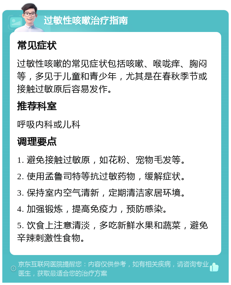 过敏性咳嗽治疗指南 常见症状 过敏性咳嗽的常见症状包括咳嗽、喉咙痒、胸闷等，多见于儿童和青少年，尤其是在春秋季节或接触过敏原后容易发作。 推荐科室 呼吸内科或儿科 调理要点 1. 避免接触过敏原，如花粉、宠物毛发等。 2. 使用孟鲁司特等抗过敏药物，缓解症状。 3. 保持室内空气清新，定期清洁家居环境。 4. 加强锻炼，提高免疫力，预防感染。 5. 饮食上注意清淡，多吃新鲜水果和蔬菜，避免辛辣刺激性食物。