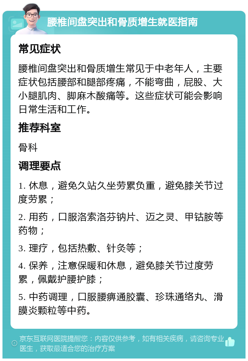 腰椎间盘突出和骨质增生就医指南 常见症状 腰椎间盘突出和骨质增生常见于中老年人，主要症状包括腰部和腿部疼痛，不能弯曲，屁股、大小腿肌肉、脚麻木酸痛等。这些症状可能会影响日常生活和工作。 推荐科室 骨科 调理要点 1. 休息，避免久站久坐劳累负重，避免膝关节过度劳累； 2. 用药，口服洛索洛芬钠片、迈之灵、甲钴胺等药物； 3. 理疗，包括热敷、针灸等； 4. 保养，注意保暖和休息，避免膝关节过度劳累，佩戴护腰护膝； 5. 中药调理，口服腰痹通胶囊、珍珠通络丸、滑膜炎颗粒等中药。