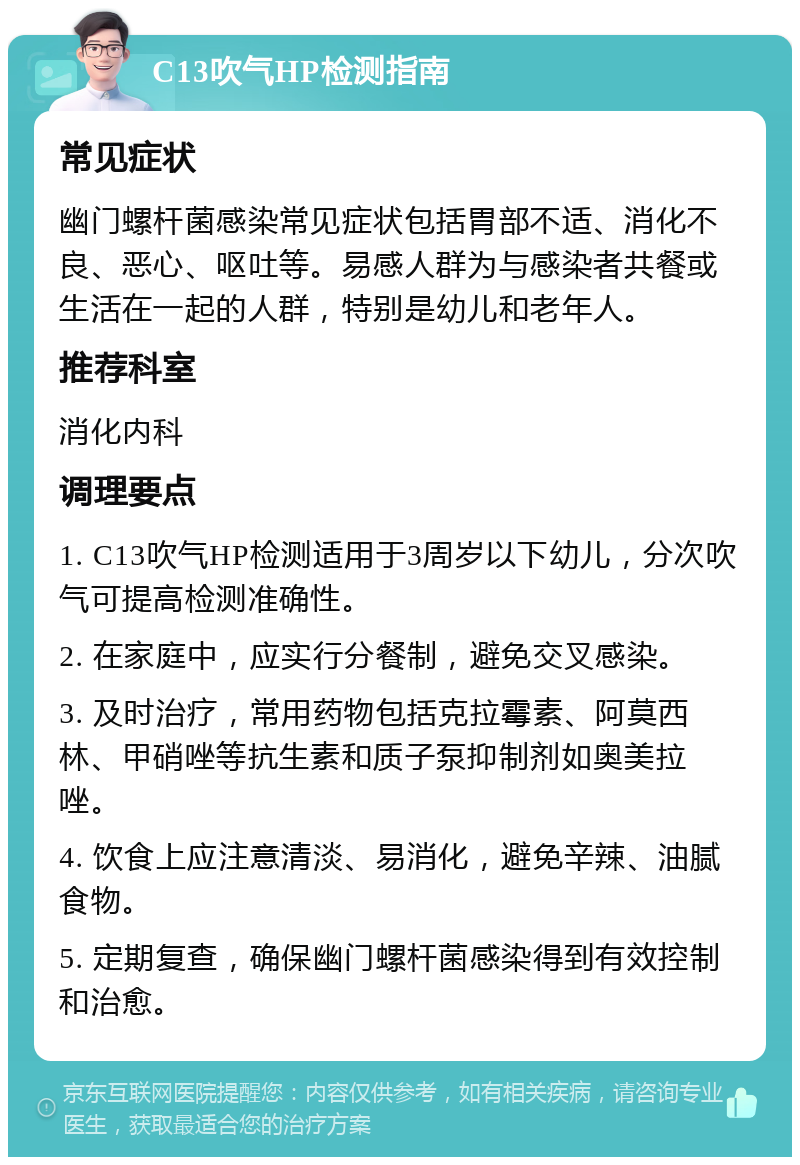 C13吹气HP检测指南 常见症状 幽门螺杆菌感染常见症状包括胃部不适、消化不良、恶心、呕吐等。易感人群为与感染者共餐或生活在一起的人群，特别是幼儿和老年人。 推荐科室 消化内科 调理要点 1. C13吹气HP检测适用于3周岁以下幼儿，分次吹气可提高检测准确性。 2. 在家庭中，应实行分餐制，避免交叉感染。 3. 及时治疗，常用药物包括克拉霉素、阿莫西林、甲硝唑等抗生素和质子泵抑制剂如奥美拉唑。 4. 饮食上应注意清淡、易消化，避免辛辣、油腻食物。 5. 定期复查，确保幽门螺杆菌感染得到有效控制和治愈。