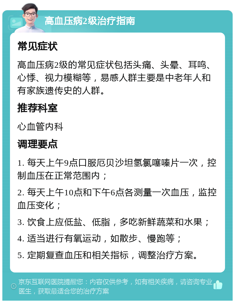 高血压病2级治疗指南 常见症状 高血压病2级的常见症状包括头痛、头晕、耳鸣、心悸、视力模糊等，易感人群主要是中老年人和有家族遗传史的人群。 推荐科室 心血管内科 调理要点 1. 每天上午9点口服厄贝沙坦氢氯噻嗪片一次，控制血压在正常范围内； 2. 每天上午10点和下午6点各测量一次血压，监控血压变化； 3. 饮食上应低盐、低脂，多吃新鲜蔬菜和水果； 4. 适当进行有氧运动，如散步、慢跑等； 5. 定期复查血压和相关指标，调整治疗方案。