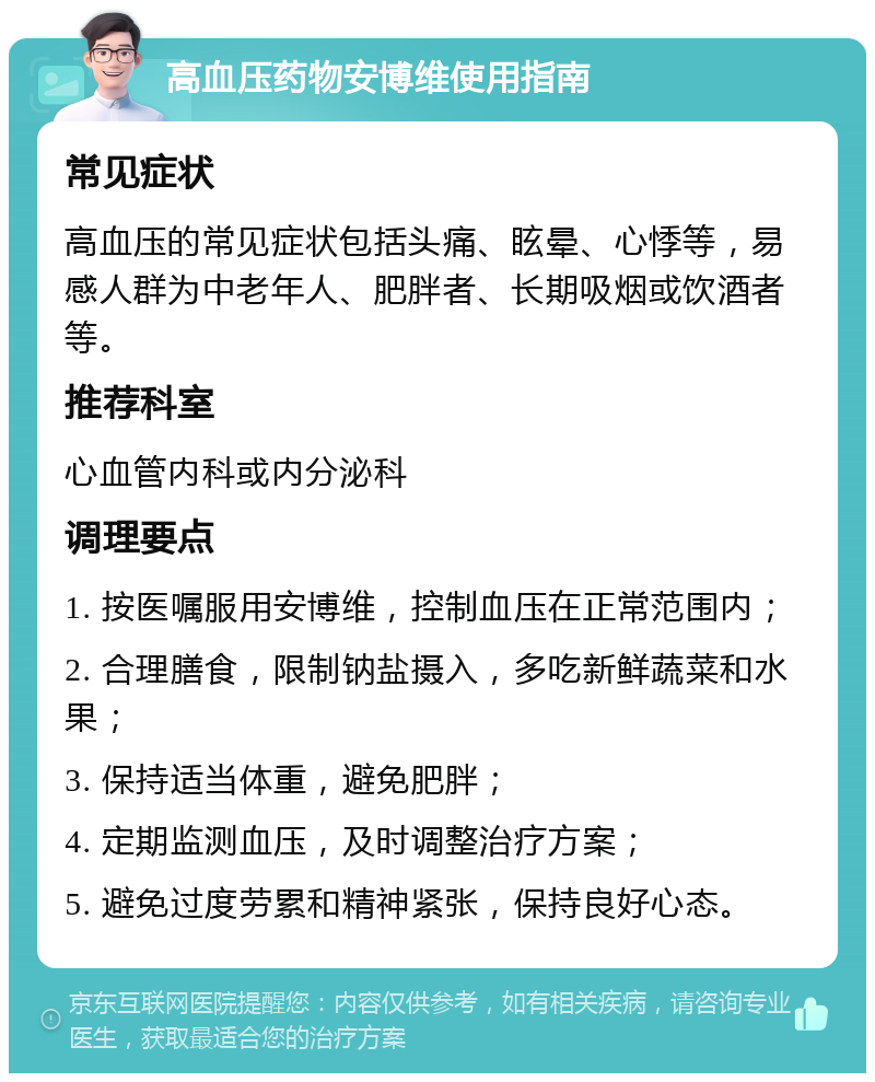 高血压药物安博维使用指南 常见症状 高血压的常见症状包括头痛、眩晕、心悸等，易感人群为中老年人、肥胖者、长期吸烟或饮酒者等。 推荐科室 心血管内科或内分泌科 调理要点 1. 按医嘱服用安博维，控制血压在正常范围内； 2. 合理膳食，限制钠盐摄入，多吃新鲜蔬菜和水果； 3. 保持适当体重，避免肥胖； 4. 定期监测血压，及时调整治疗方案； 5. 避免过度劳累和精神紧张，保持良好心态。