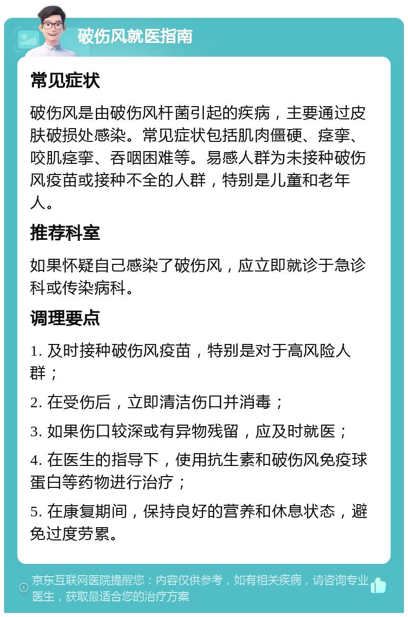 破伤风就医指南 常见症状 破伤风是由破伤风杆菌引起的疾病，主要通过皮肤破损处感染。常见症状包括肌肉僵硬、痉挛、咬肌痉挛、吞咽困难等。易感人群为未接种破伤风疫苗或接种不全的人群，特别是儿童和老年人。 推荐科室 如果怀疑自己感染了破伤风，应立即就诊于急诊科或传染病科。 调理要点 1. 及时接种破伤风疫苗，特别是对于高风险人群； 2. 在受伤后，立即清洁伤口并消毒； 3. 如果伤口较深或有异物残留，应及时就医； 4. 在医生的指导下，使用抗生素和破伤风免疫球蛋白等药物进行治疗； 5. 在康复期间，保持良好的营养和休息状态，避免过度劳累。