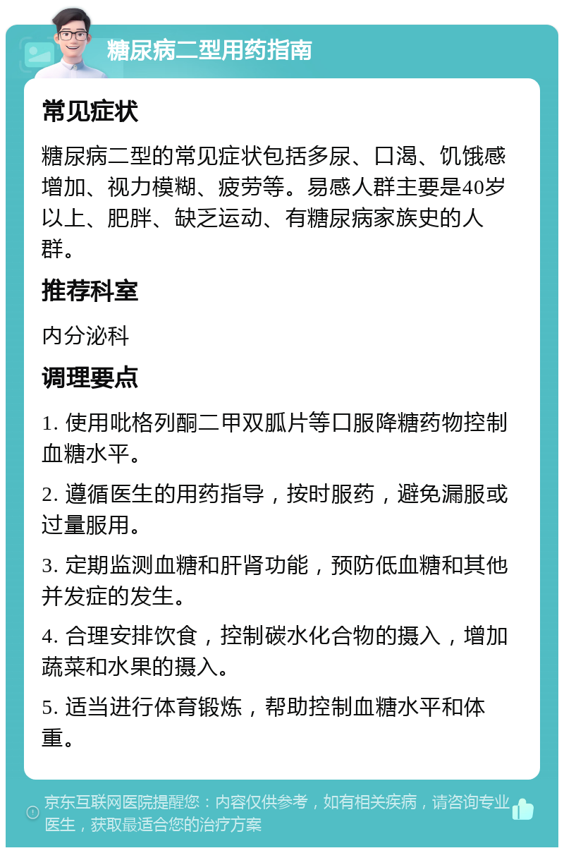 糖尿病二型用药指南 常见症状 糖尿病二型的常见症状包括多尿、口渴、饥饿感增加、视力模糊、疲劳等。易感人群主要是40岁以上、肥胖、缺乏运动、有糖尿病家族史的人群。 推荐科室 内分泌科 调理要点 1. 使用吡格列酮二甲双胍片等口服降糖药物控制血糖水平。 2. 遵循医生的用药指导，按时服药，避免漏服或过量服用。 3. 定期监测血糖和肝肾功能，预防低血糖和其他并发症的发生。 4. 合理安排饮食，控制碳水化合物的摄入，增加蔬菜和水果的摄入。 5. 适当进行体育锻炼，帮助控制血糖水平和体重。