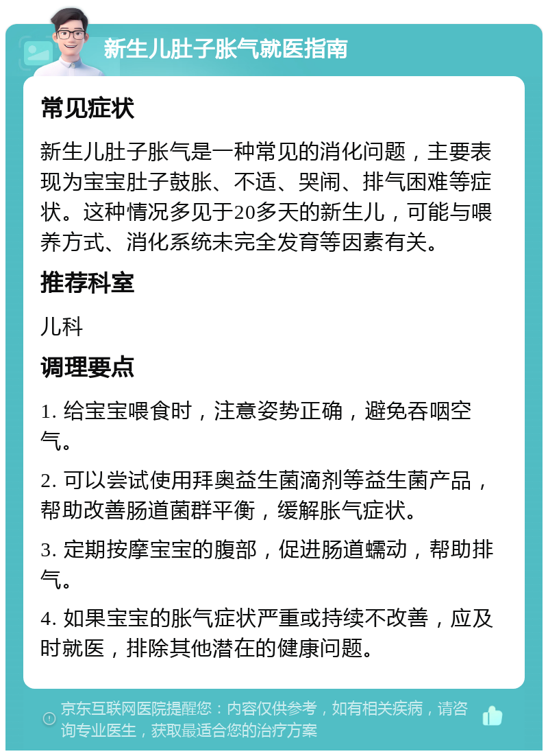 新生儿肚子胀气就医指南 常见症状 新生儿肚子胀气是一种常见的消化问题，主要表现为宝宝肚子鼓胀、不适、哭闹、排气困难等症状。这种情况多见于20多天的新生儿，可能与喂养方式、消化系统未完全发育等因素有关。 推荐科室 儿科 调理要点 1. 给宝宝喂食时，注意姿势正确，避免吞咽空气。 2. 可以尝试使用拜奥益生菌滴剂等益生菌产品，帮助改善肠道菌群平衡，缓解胀气症状。 3. 定期按摩宝宝的腹部，促进肠道蠕动，帮助排气。 4. 如果宝宝的胀气症状严重或持续不改善，应及时就医，排除其他潜在的健康问题。