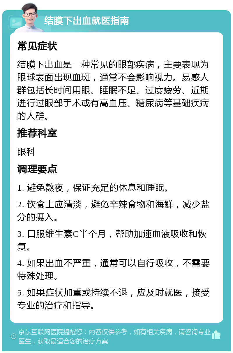 结膜下出血就医指南 常见症状 结膜下出血是一种常见的眼部疾病，主要表现为眼球表面出现血斑，通常不会影响视力。易感人群包括长时间用眼、睡眠不足、过度疲劳、近期进行过眼部手术或有高血压、糖尿病等基础疾病的人群。 推荐科室 眼科 调理要点 1. 避免熬夜，保证充足的休息和睡眠。 2. 饮食上应清淡，避免辛辣食物和海鲜，减少盐分的摄入。 3. 口服维生素C半个月，帮助加速血液吸收和恢复。 4. 如果出血不严重，通常可以自行吸收，不需要特殊处理。 5. 如果症状加重或持续不退，应及时就医，接受专业的治疗和指导。