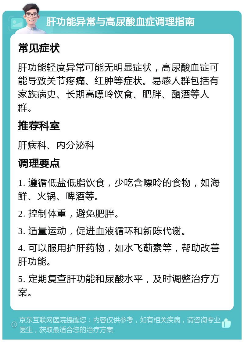 肝功能异常与高尿酸血症调理指南 常见症状 肝功能轻度异常可能无明显症状，高尿酸血症可能导致关节疼痛、红肿等症状。易感人群包括有家族病史、长期高嘌呤饮食、肥胖、酗酒等人群。 推荐科室 肝病科、内分泌科 调理要点 1. 遵循低盐低脂饮食，少吃含嘌呤的食物，如海鲜、火锅、啤酒等。 2. 控制体重，避免肥胖。 3. 适量运动，促进血液循环和新陈代谢。 4. 可以服用护肝药物，如水飞蓟素等，帮助改善肝功能。 5. 定期复查肝功能和尿酸水平，及时调整治疗方案。