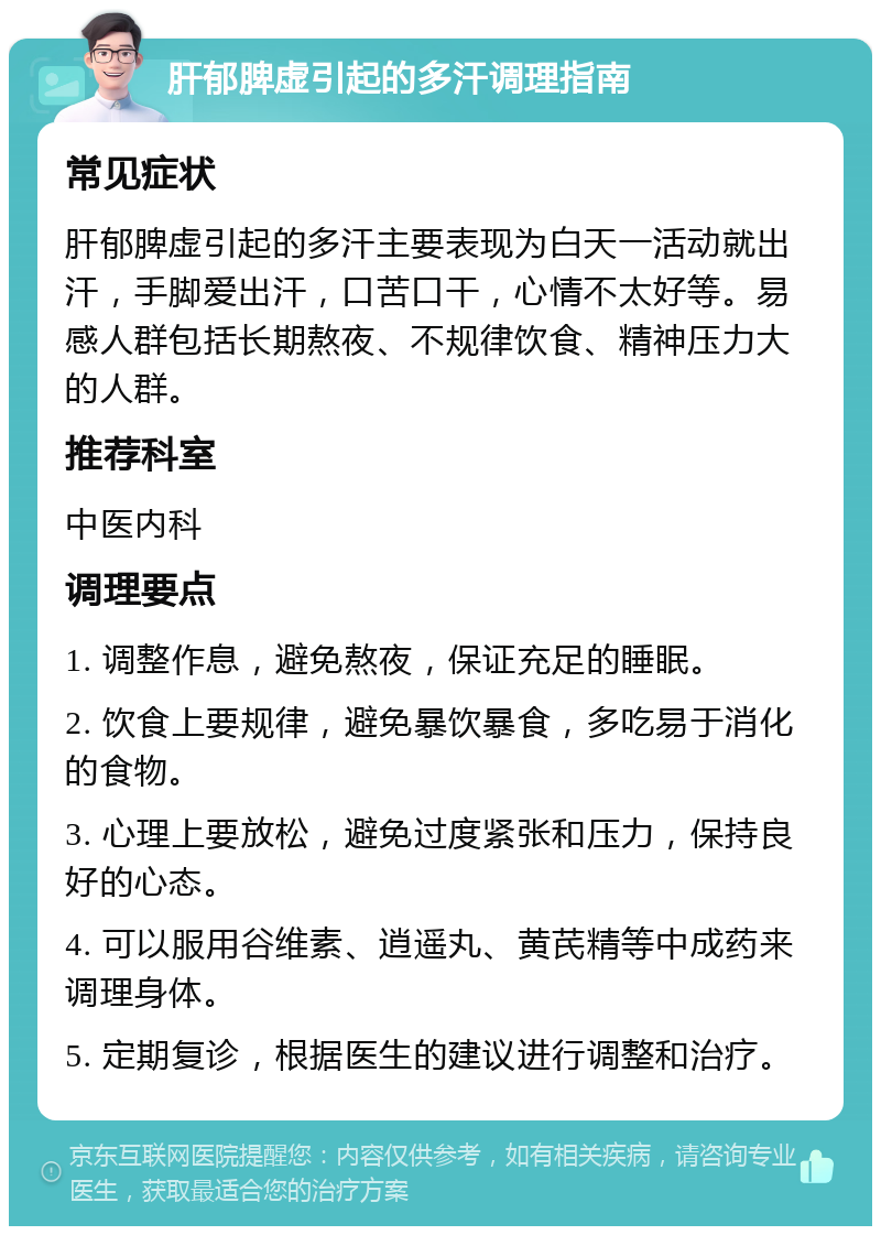 肝郁脾虚引起的多汗调理指南 常见症状 肝郁脾虚引起的多汗主要表现为白天一活动就出汗，手脚爱出汗，口苦口干，心情不太好等。易感人群包括长期熬夜、不规律饮食、精神压力大的人群。 推荐科室 中医内科 调理要点 1. 调整作息，避免熬夜，保证充足的睡眠。 2. 饮食上要规律，避免暴饮暴食，多吃易于消化的食物。 3. 心理上要放松，避免过度紧张和压力，保持良好的心态。 4. 可以服用谷维素、逍遥丸、黄芪精等中成药来调理身体。 5. 定期复诊，根据医生的建议进行调整和治疗。