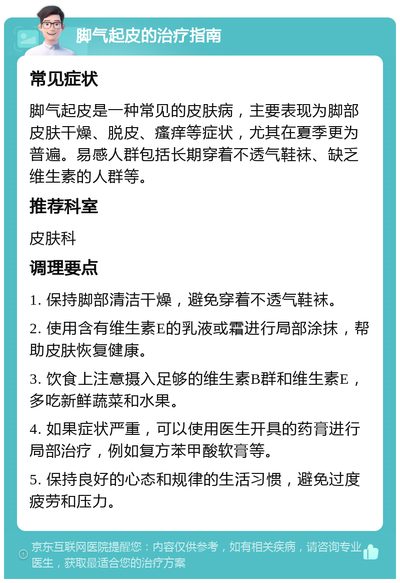 脚气起皮的治疗指南 常见症状 脚气起皮是一种常见的皮肤病，主要表现为脚部皮肤干燥、脱皮、瘙痒等症状，尤其在夏季更为普遍。易感人群包括长期穿着不透气鞋袜、缺乏维生素的人群等。 推荐科室 皮肤科 调理要点 1. 保持脚部清洁干燥，避免穿着不透气鞋袜。 2. 使用含有维生素E的乳液或霜进行局部涂抹，帮助皮肤恢复健康。 3. 饮食上注意摄入足够的维生素B群和维生素E，多吃新鲜蔬菜和水果。 4. 如果症状严重，可以使用医生开具的药膏进行局部治疗，例如复方苯甲酸软膏等。 5. 保持良好的心态和规律的生活习惯，避免过度疲劳和压力。