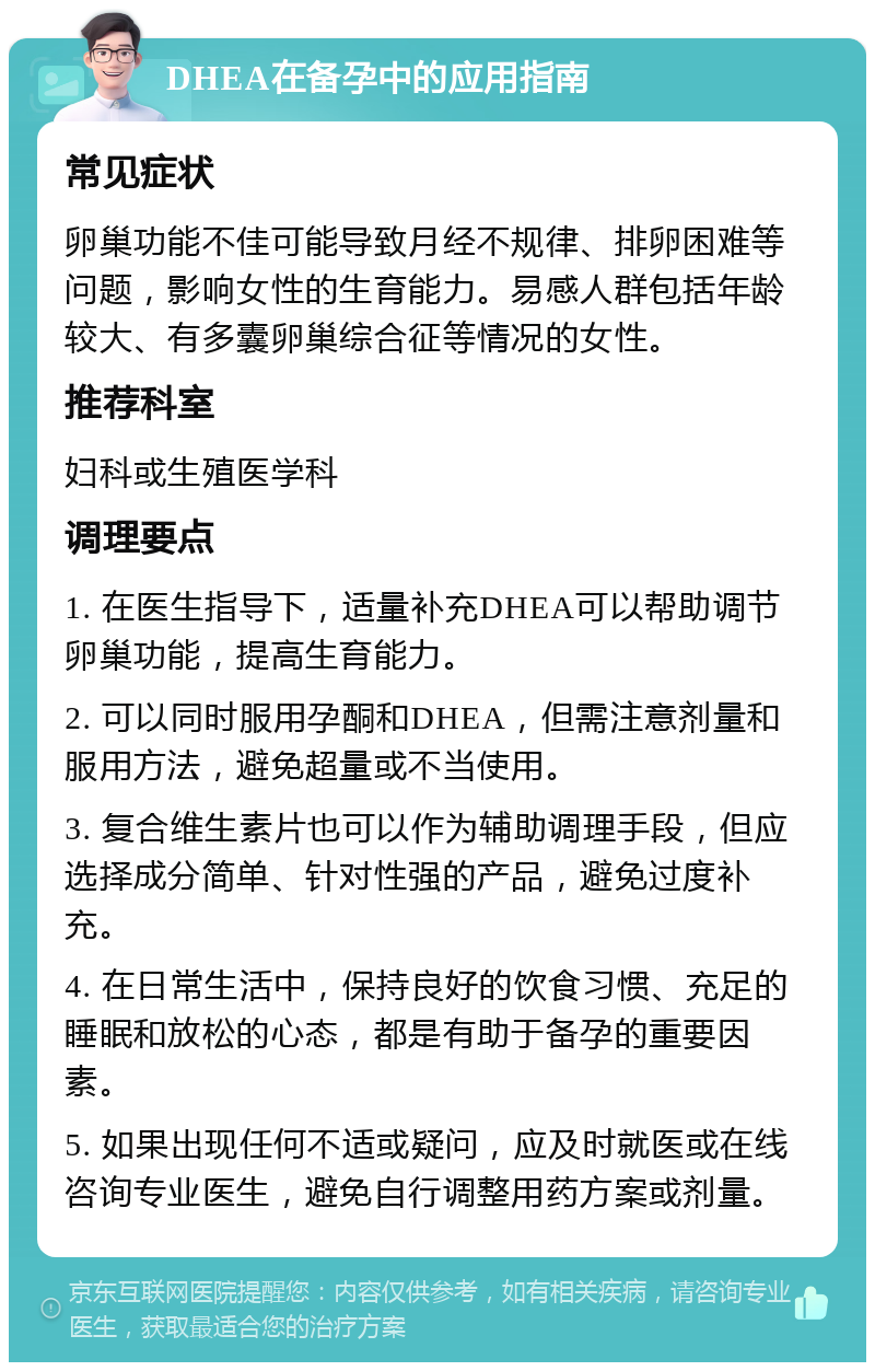 DHEA在备孕中的应用指南 常见症状 卵巢功能不佳可能导致月经不规律、排卵困难等问题，影响女性的生育能力。易感人群包括年龄较大、有多囊卵巢综合征等情况的女性。 推荐科室 妇科或生殖医学科 调理要点 1. 在医生指导下，适量补充DHEA可以帮助调节卵巢功能，提高生育能力。 2. 可以同时服用孕酮和DHEA，但需注意剂量和服用方法，避免超量或不当使用。 3. 复合维生素片也可以作为辅助调理手段，但应选择成分简单、针对性强的产品，避免过度补充。 4. 在日常生活中，保持良好的饮食习惯、充足的睡眠和放松的心态，都是有助于备孕的重要因素。 5. 如果出现任何不适或疑问，应及时就医或在线咨询专业医生，避免自行调整用药方案或剂量。