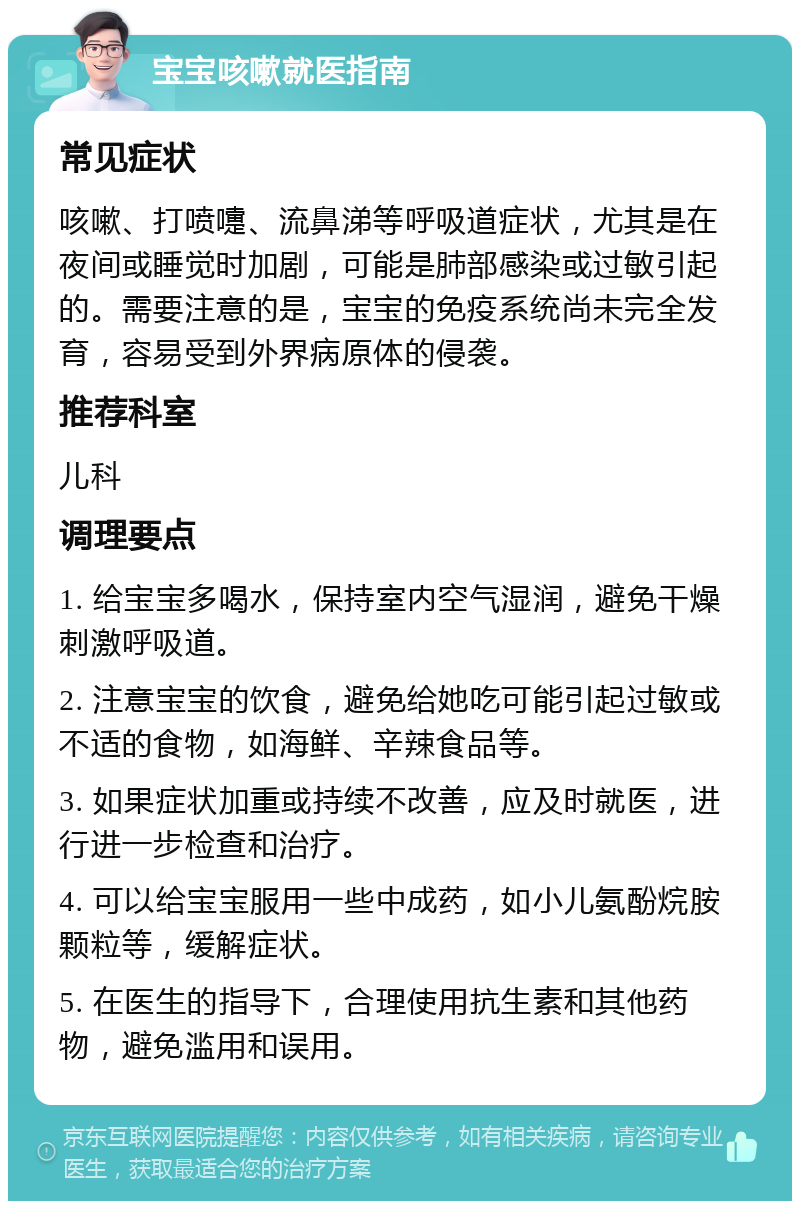 宝宝咳嗽就医指南 常见症状 咳嗽、打喷嚏、流鼻涕等呼吸道症状，尤其是在夜间或睡觉时加剧，可能是肺部感染或过敏引起的。需要注意的是，宝宝的免疫系统尚未完全发育，容易受到外界病原体的侵袭。 推荐科室 儿科 调理要点 1. 给宝宝多喝水，保持室内空气湿润，避免干燥刺激呼吸道。 2. 注意宝宝的饮食，避免给她吃可能引起过敏或不适的食物，如海鲜、辛辣食品等。 3. 如果症状加重或持续不改善，应及时就医，进行进一步检查和治疗。 4. 可以给宝宝服用一些中成药，如小儿氨酚烷胺颗粒等，缓解症状。 5. 在医生的指导下，合理使用抗生素和其他药物，避免滥用和误用。